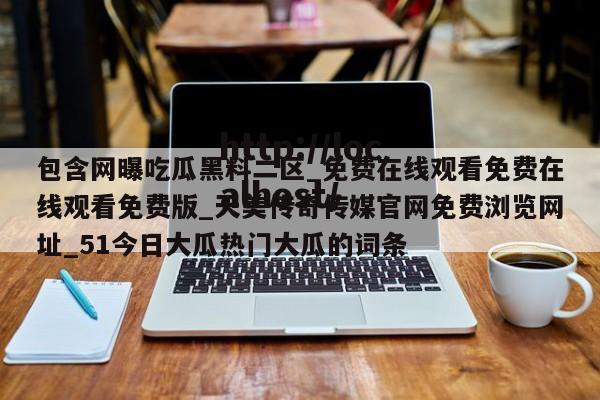 包含网曝吃瓜黑料二区_免费在线观看免费在线观看免费版_天美传奇传媒官网免费浏览网址_51今日大瓜热门大瓜的词条